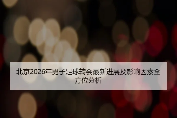 北京2026年男子足球转会最新进展及影响因素全方位分析