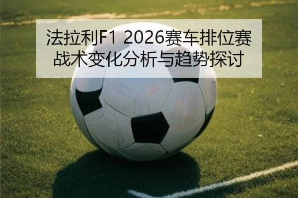 法拉利F1 2026赛车排位赛战术变化分析与趋势探讨