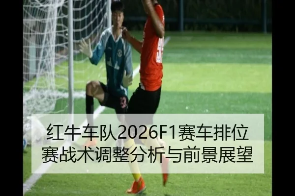 红牛车队2026F1赛车排位赛战术调整分析与前景展望