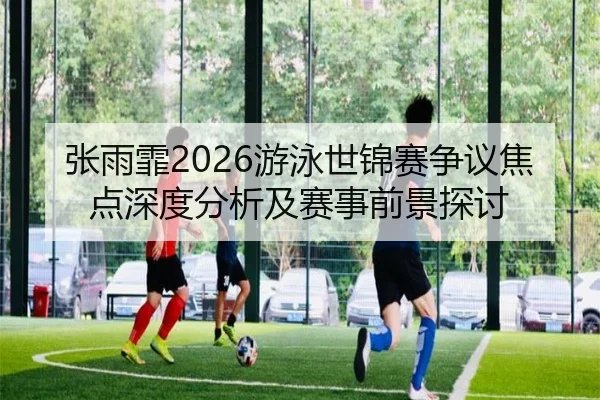 张雨霏2026游泳世锦赛争议焦点深度分析及赛事前景探讨